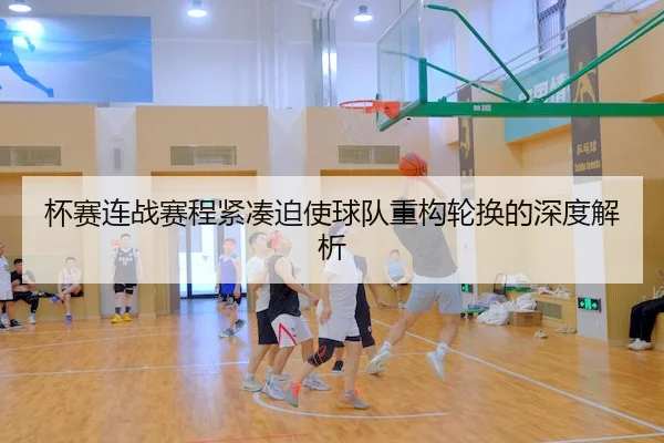 杯赛连战赛程紧凑迫使球队重构轮换的深度解析